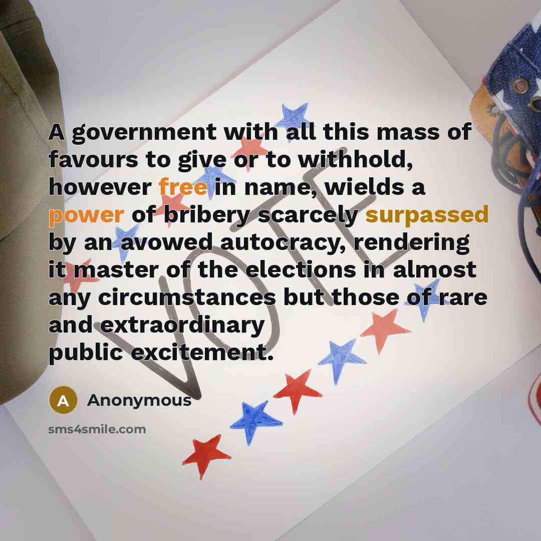 “A government with all this mass of favours to give or to withhold, however free in name, wields a power of bribery scarcely surpassed by an avowed autocracy, rendering it master of the elections in almost any circumstances but those of rare and extraordinary public excitement.” quote by Anonymous