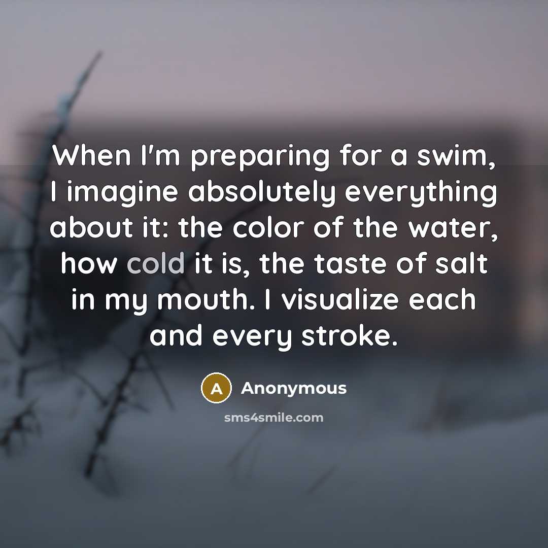 “When I'm preparing for a swim, I imagine absolutely everything about it: the color of the water, how cold it is, the taste of salt in my mouth. I visualize each and every stroke.” quote by Anonymous