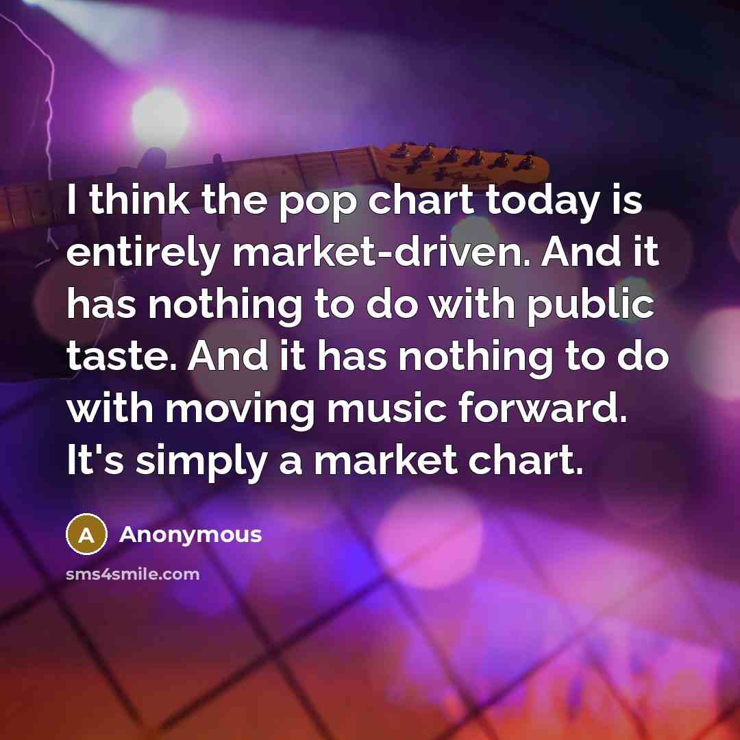“I think the pop chart today is entirely market-driven. And it has nothing to do with public taste. And it has nothing to do with moving music forward. It's simply a market chart.” quote by Anonymous
