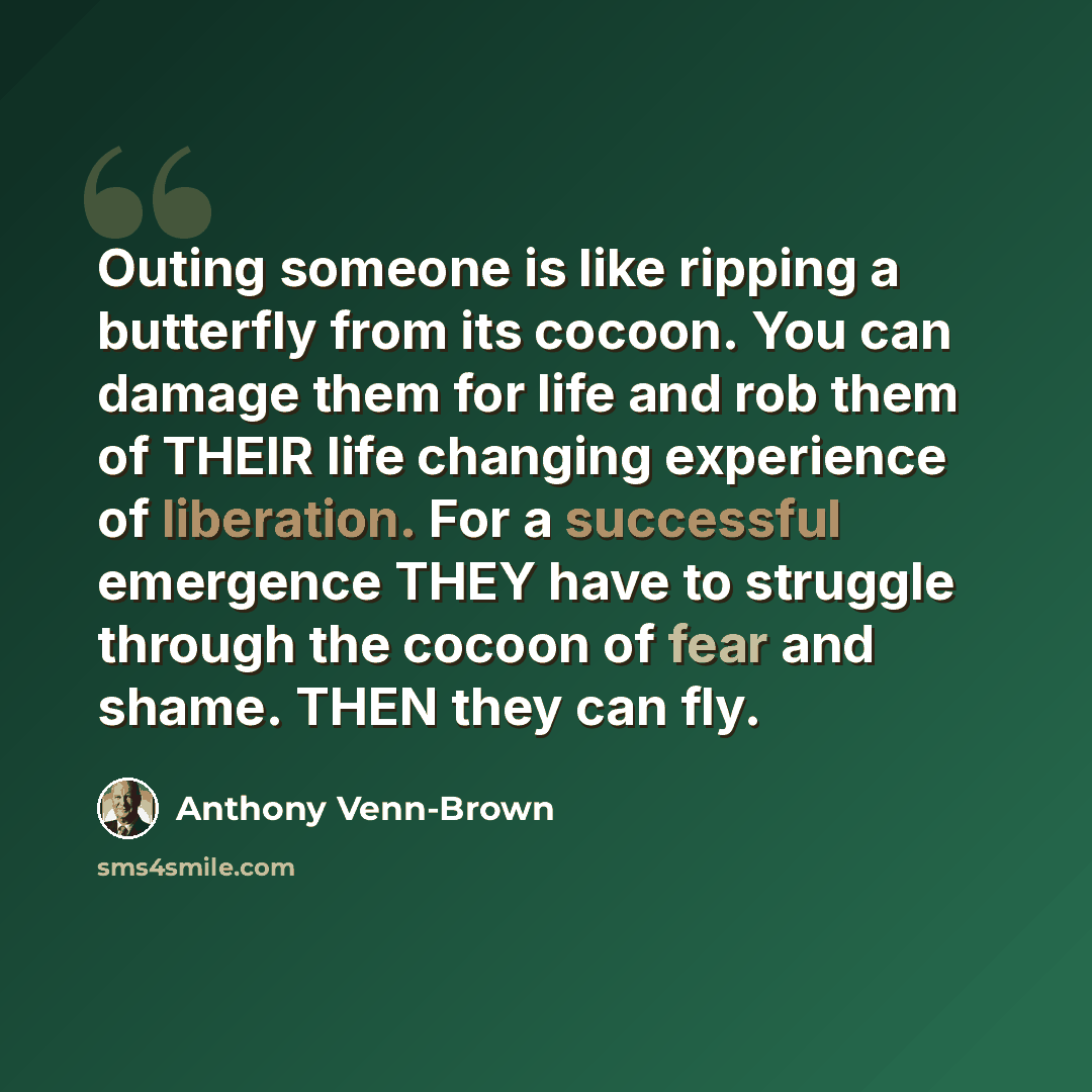 “Outing someone is like ripping a butterfly from its cocoon. You can damage them for life and rob them of THEIR life changing experience of liberation. For a successful emergence THEY have to struggle through the cocoon of fear and shame. THEN they can fly.” quote by Anthony Venn-Brown