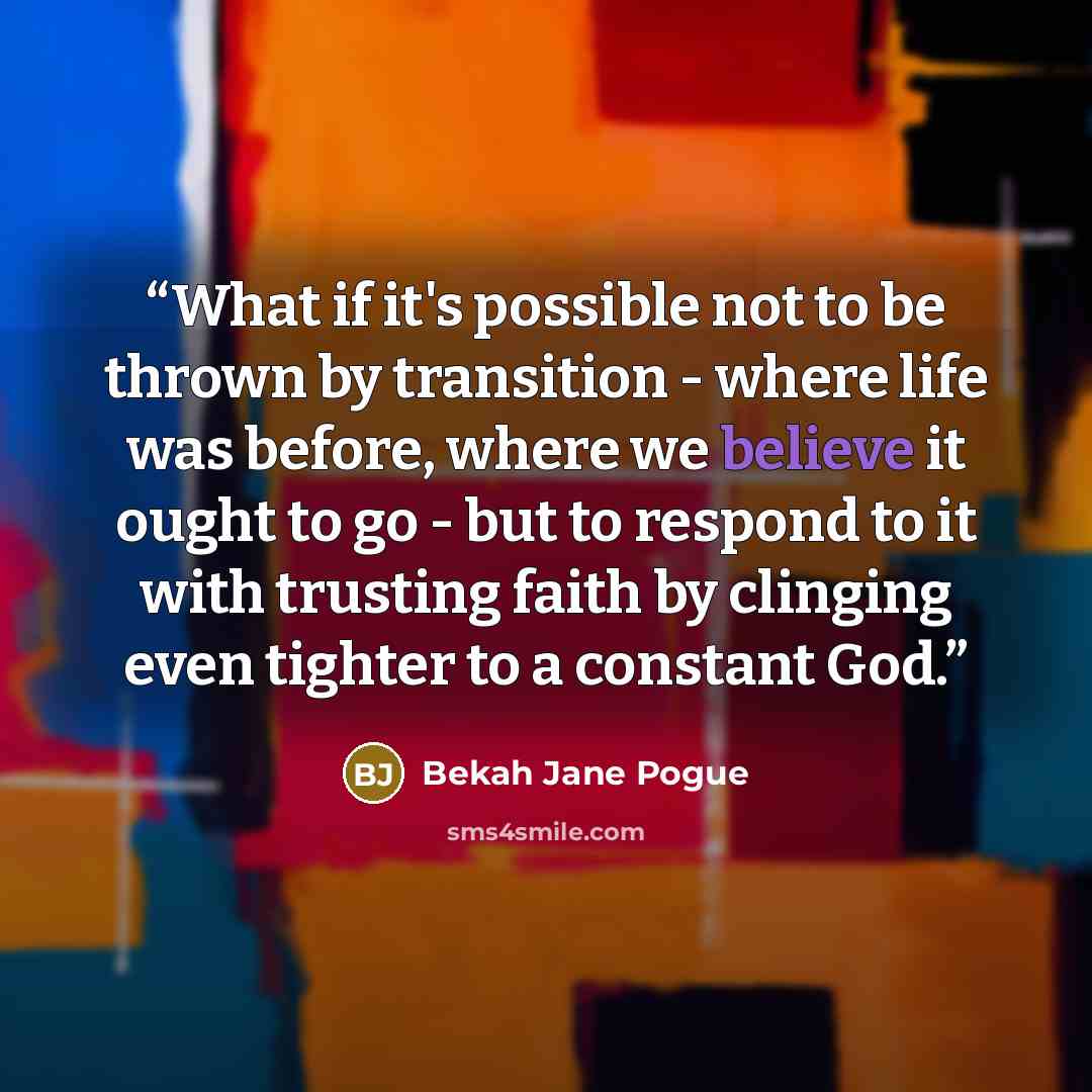 “What if it's possible not to be thrown by transition - where life was before, where we believe it ought to go - but to respond to it with trusting faith by clinging even tighter to a constant God.” quote by Bekah Jane Pogue