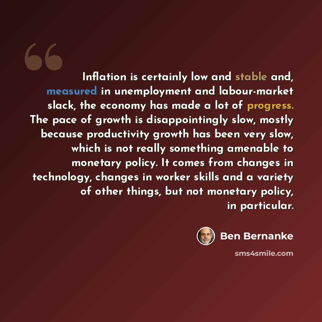 “Inflation is certainly low and stable and, measured in unemployment and labour-market slack, the economy has made a lot of progress. The pace of growth is disappointingly slow, mostly because productivity growth has been very slow, which is not really something amenable to monetary policy. It…” quote by Ben Bernanke