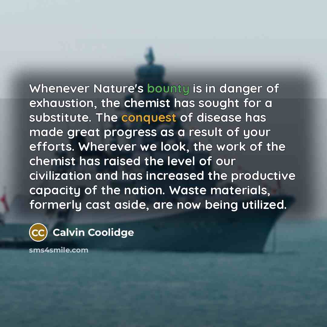 “Whenever Nature's bounty is in danger of exhaustion, the chemist has sought for a substitute. The conquest of disease has made great progress as a result of your efforts. Wherever we look, the work of the chemist has raised the level of our civilization and has increased the productive capacity of…” quote by Calvin Coolidge