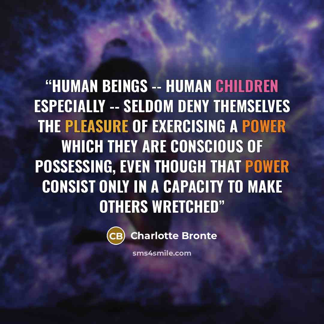 “Human beings -- human children especially -- seldom deny themselves the pleasure of exercising a power which they are conscious of possessing, even though that power consist only in a capacity to make others wretched” quote by Charlotte Brontë