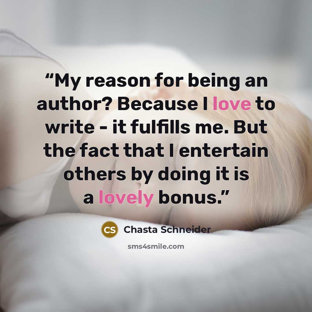 “My reason for being an author? Because I love to write - it fulfills me. But the fact that I entertain others by doing it is a lovely bonus.” quote by Chasta Schneider