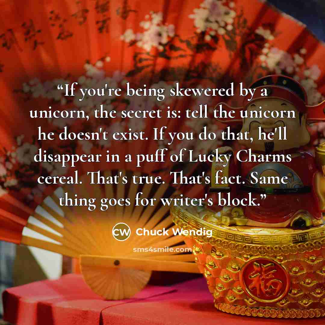 “If you're being skewered by a unicorn, the secret is: tell the unicorn he doesn't exist. If you do that, he'll disappear in a puff of Lucky Charms cereal. That's true. That's fact. Same thing goes for writer's block.” quote by Chuck Wendig