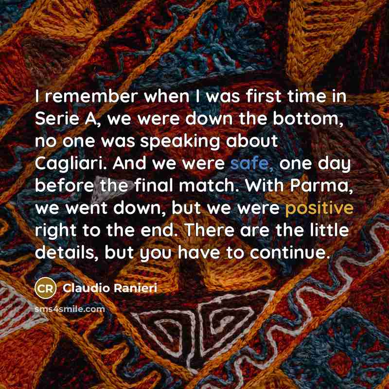 “I remember when I was first time in Serie A, we were down the bottom, no one was speaking about Cagliari. And we were safe, one day before the final match. With Parma, we went down, but we were positive right to the end. There are the little details, but you have to continue.” quote by Claudio Ranieri