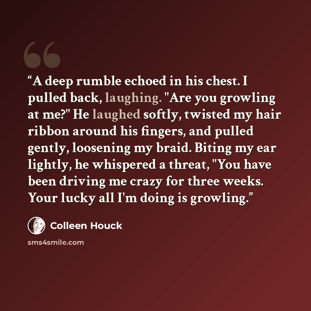 “A deep rumble echoed in his chest. I pulled back, laughing. "Are you growling at me?" He laughed softly, twisted my hair ribbon around his fingers, and pulled gently, loosening my braid. Biting my ear lightly, he whispered a threat, "You have been driving me crazy for three weeks. Your lucky all…” quote by Colleen Houck