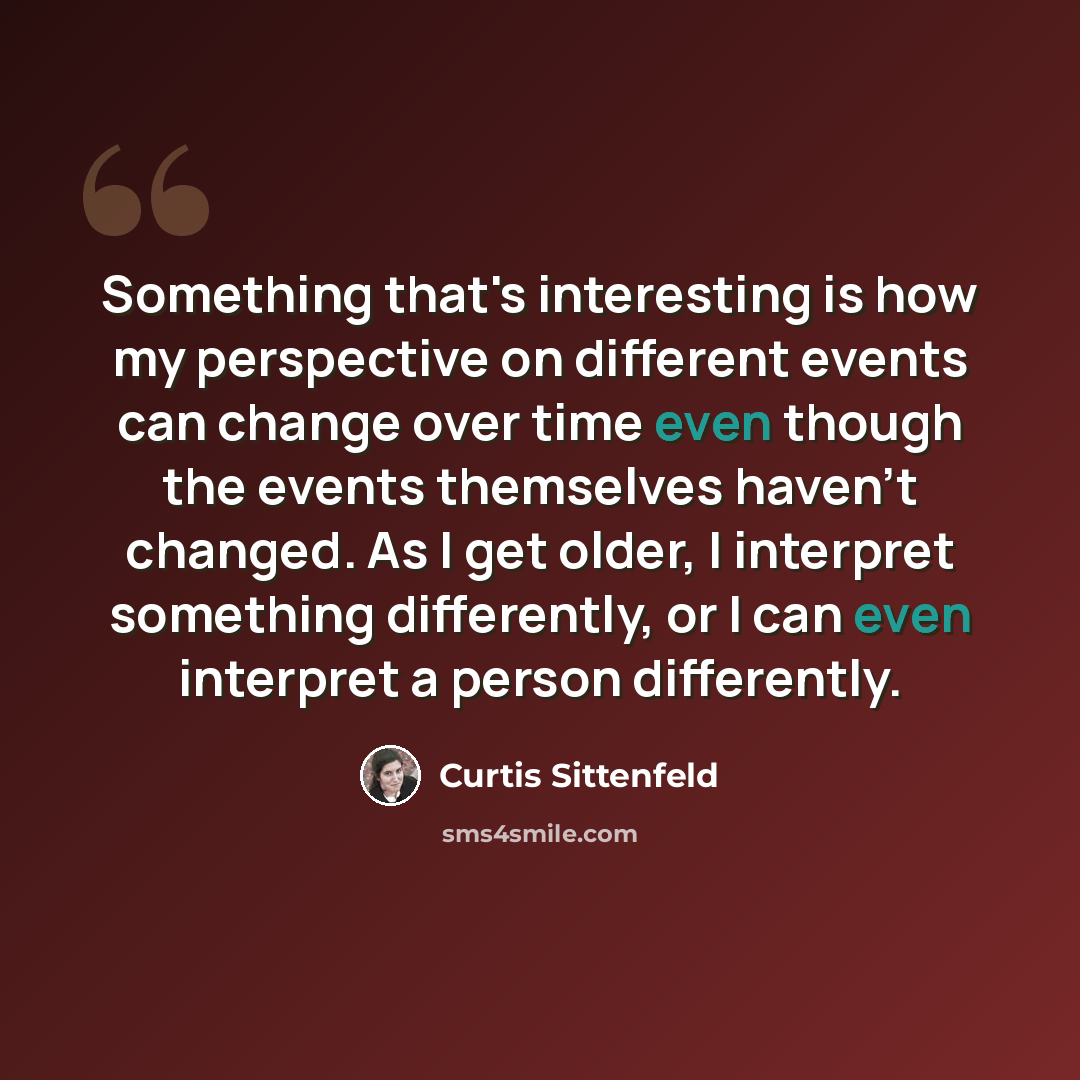 “Something that's interesting is how my perspective on different events can change over time even though the events themselves haven't changed. As I get older, I interpret something differently, or I can even interpret a person differently.” quote by Curtis Sittenfeld