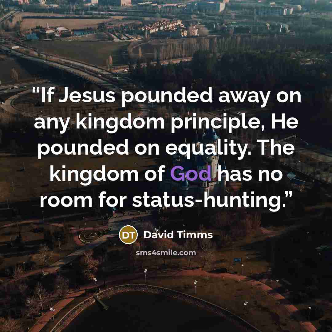 “If Jesus pounded away on any kingdom principle, He pounded on equality. The kingdom of God has no room for status-hunting.” quote by David Timms