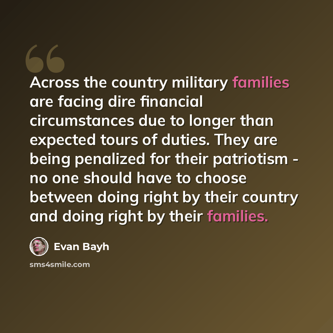 “Across the country military families are facing dire financial circumstances due to longer than expected tours of duties. They are being penalized for their patriotism - no one should have to choose between doing right by their country and doing right by their families.” quote by Evan Bayh