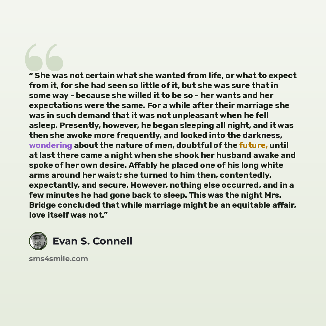 “She was not certain what she wanted from life, or what to expect from it, for she had seen so little of it, but she was sure that in some way - because she willed it to be so - her wants and her expectations were the same. For a while after their marriage she was in such demand that it was not…” quote by Evan S. Connell