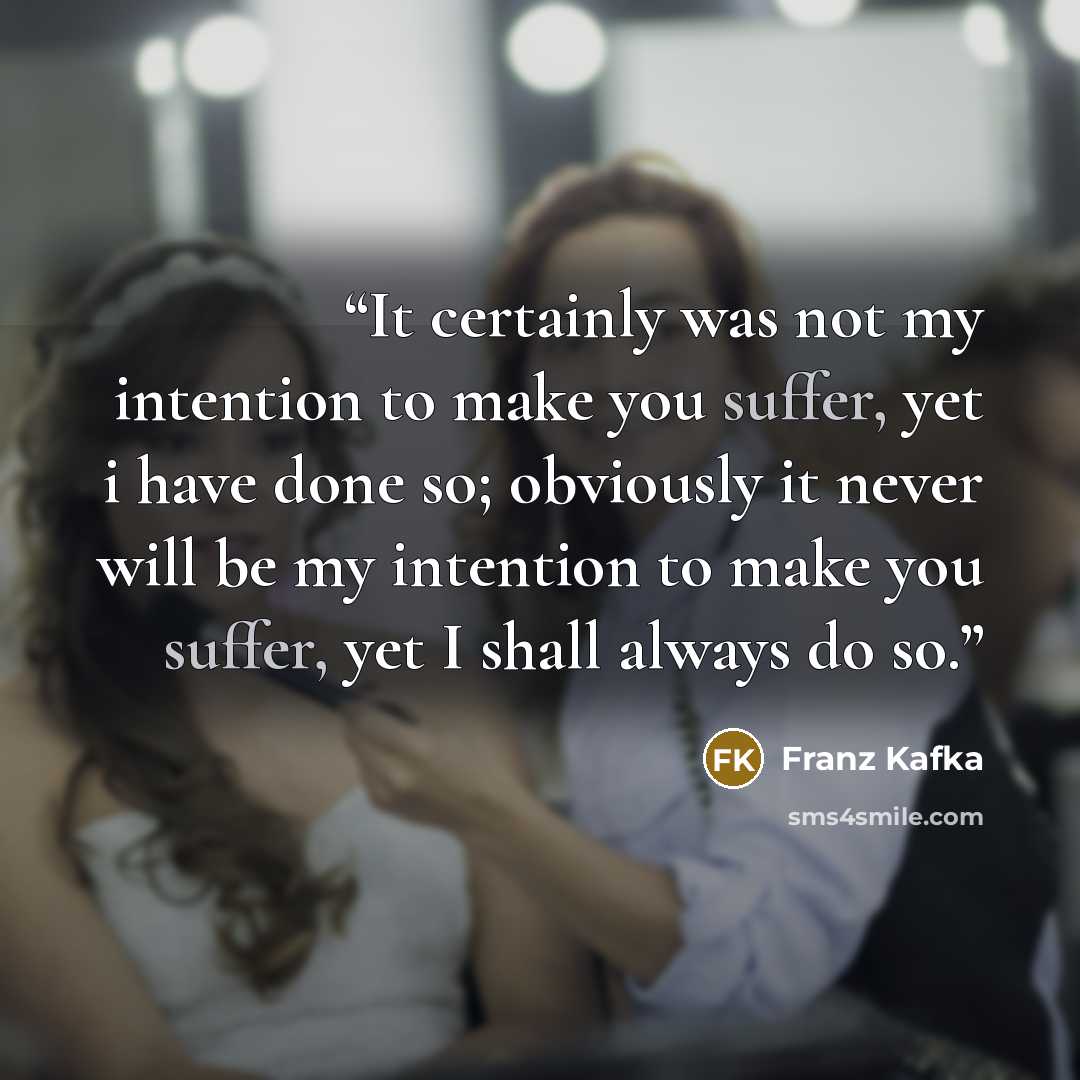 “It certainly was not my intention to make you suffer, yet i have done so; obviously it never will be my intention to make you suffer, yet I shall always do so.” quote by Franz Kafka