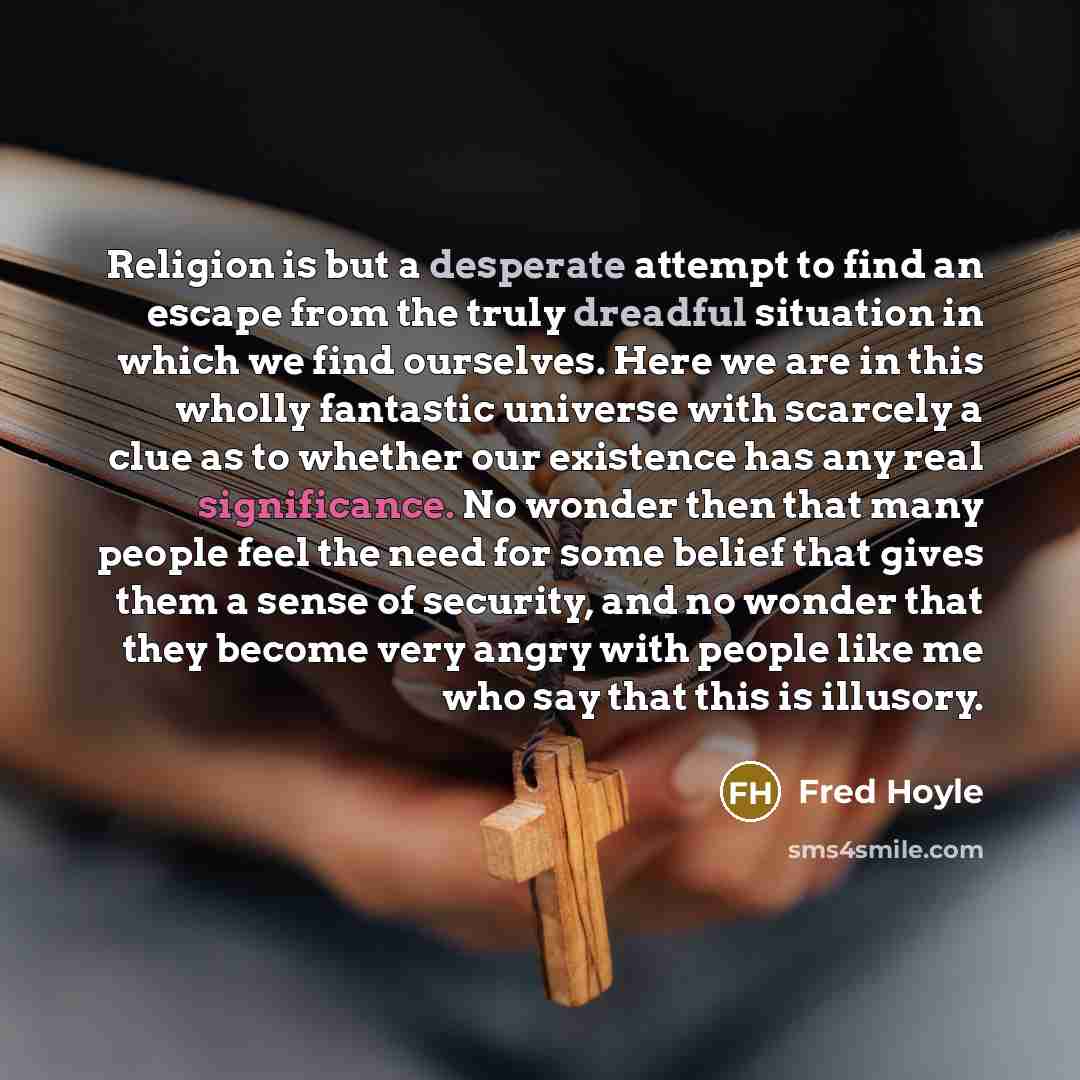 “Religion is but a desperate attempt to find an escape from the truly dreadful situation in which we find ourselves. Here we are in this wholly fantastic universe with scarcely a clue as to whether our existence has any real significance. No wonder then that many people feel the need for some…” quote by Fred Hoyle