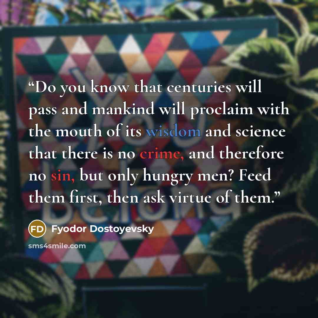 “Do you know that centuries will pass and mankind will proclaim with the mouth of its wisdom and science that there is no crime, and therefore no sin, but only hungry men? Feed them first, then ask virtue of them.” quote by Fyodor Dostoyevsky