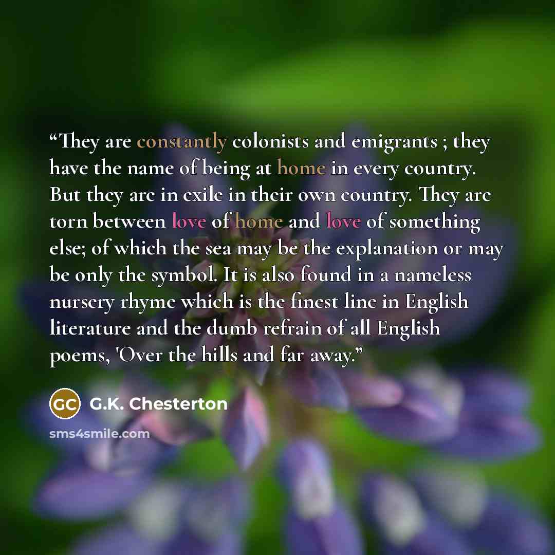 “They are constantly colonists and emigrants ; they have the name of being at home in every country. But they are in exile in their own country. They are torn between love of home and love of something else; of which the sea may be the explanation or may be only the symbol. It is also found in a…” quote by G.K. Chesterton