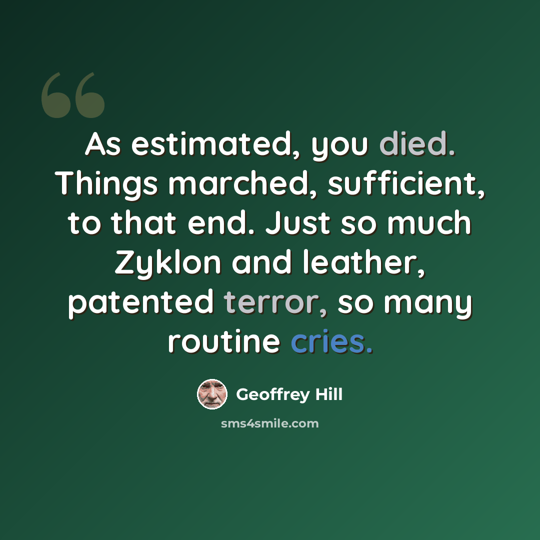 “As estimated, you died. Things marched, sufficient, to that end. Just so much Zyklon and leather, patented terror, so many routine cries.” quote by Geoffrey Hill