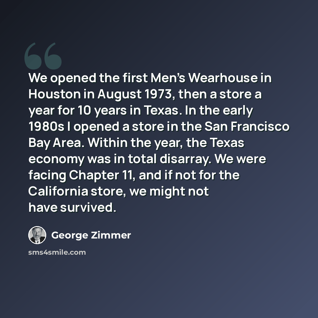 “We opened the first Men's Wearhouse in Houston in August 1973, then a store a year for 10 years in Texas. In the early 1980s I opened a store in the San Francisco Bay Area. Within the year, the Texas economy was in total disarray. We were facing Chapter 11, and if not for the California store, we…” quote by George Zimmer
