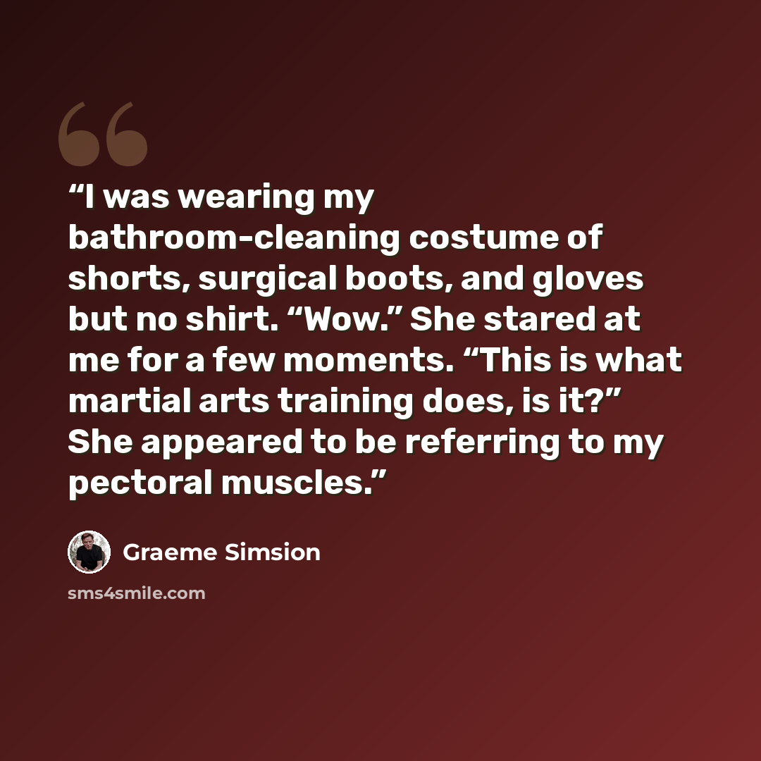 “I was wearing my bathroom-cleaning costume of shorts, surgical boots, and gloves but no shirt. “Wow.” She stared at me for a few moments. “This is what martial arts training does, is it?” She appeared to be referring to my pectoral muscles.” quote by Graeme Simsion