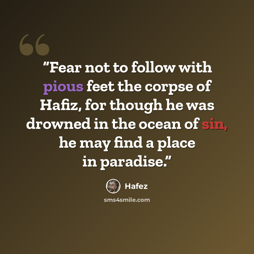 “Fear not to follow with pious feet the corpse of Hafiz, for though he was drowned in the ocean of sin, he may find a place in paradise.” quote by hafez