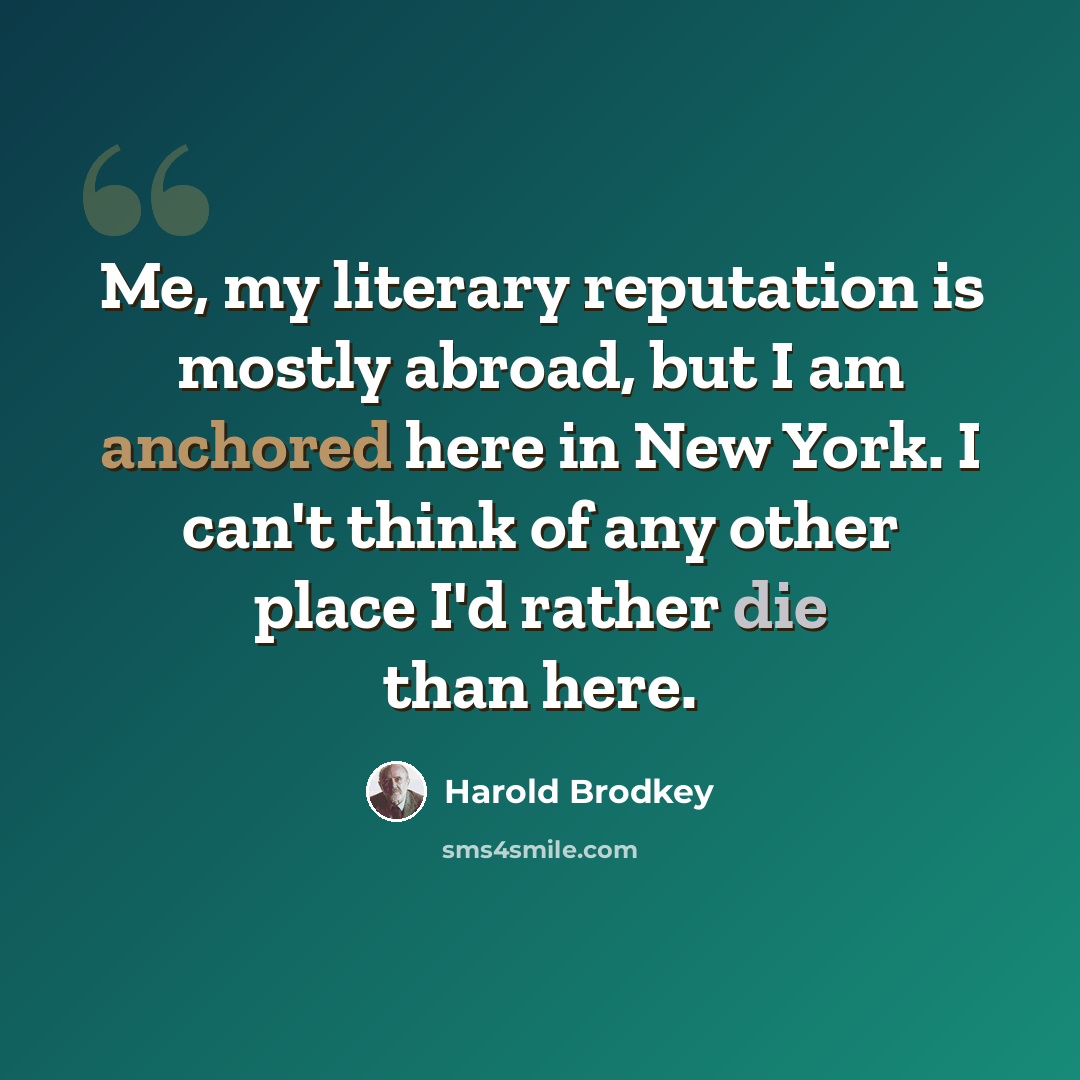 “Me, my literary reputation is mostly abroad, but I am anchored here in New York. I can't think of any other place I'd rather die than here.” quote by Harold Brodkey