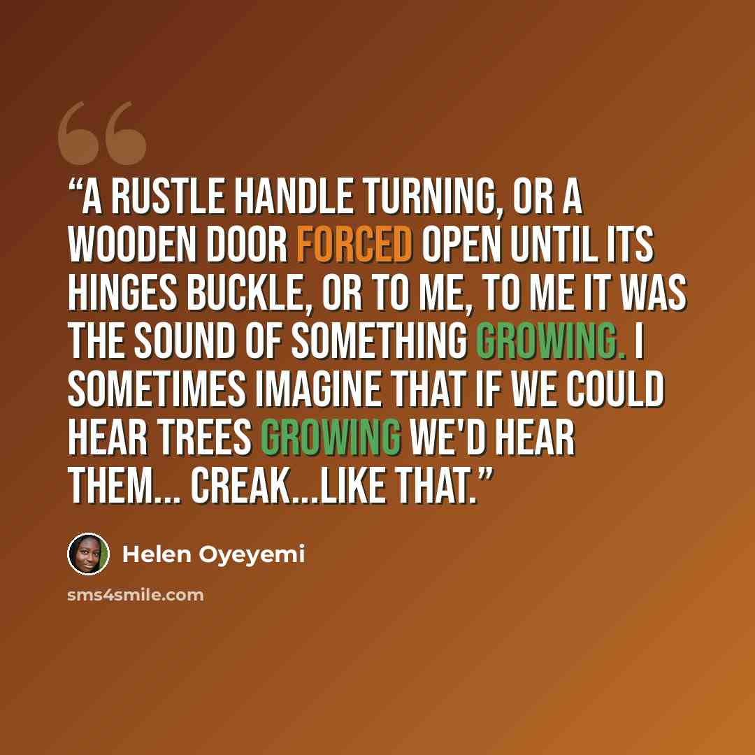 “A rustle handle turning, or a wooden door forced open until its hinges buckle, or to me, to me it was the sound of something growing. I sometimes imagine that if we could hear trees growing we'd hear them... creak...like that.” quote by Helen Oyeyemi