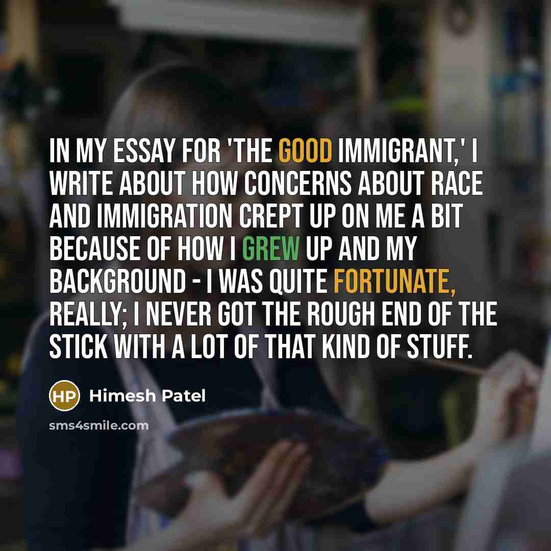 “In my essay for 'The Good Immigrant,' I write about how concerns about race and immigration crept up on me a bit because of how I grew up and my background - I was quite fortunate, really; I never got the rough end of the stick with a lot of that kind of stuff.” quote by Himesh Patel