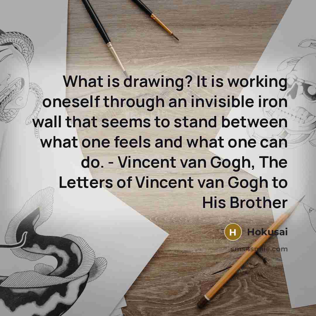“What is drawing? It is working oneself through an invisible iron wall that seems to stand between what one feels and what one can do. - Vincent van Gogh, The Letters of Vincent van Gogh to His Brother” quote by Hokusai