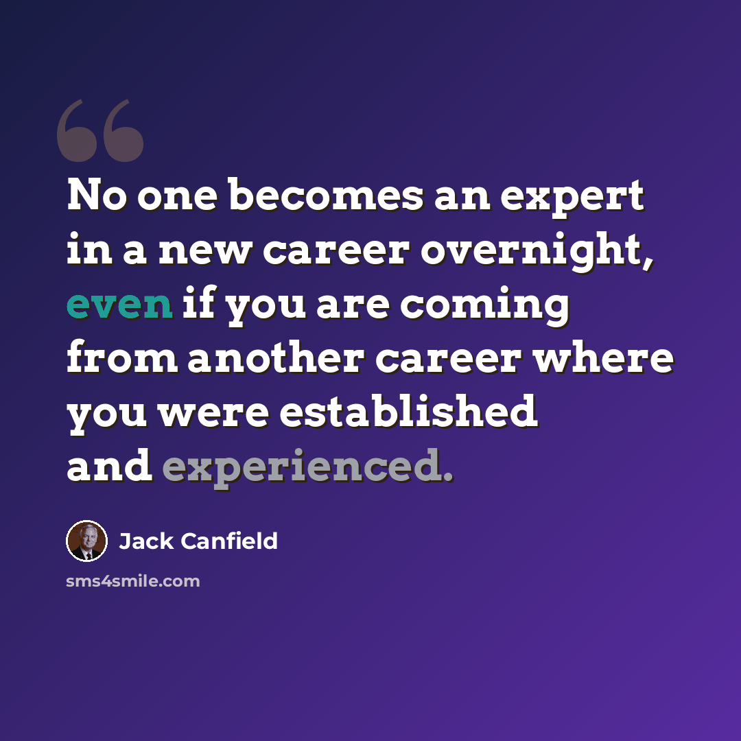 “No one becomes an expert in a new career overnight, even if you are coming from another career where you were established and experienced.” quote by Jack Canfield