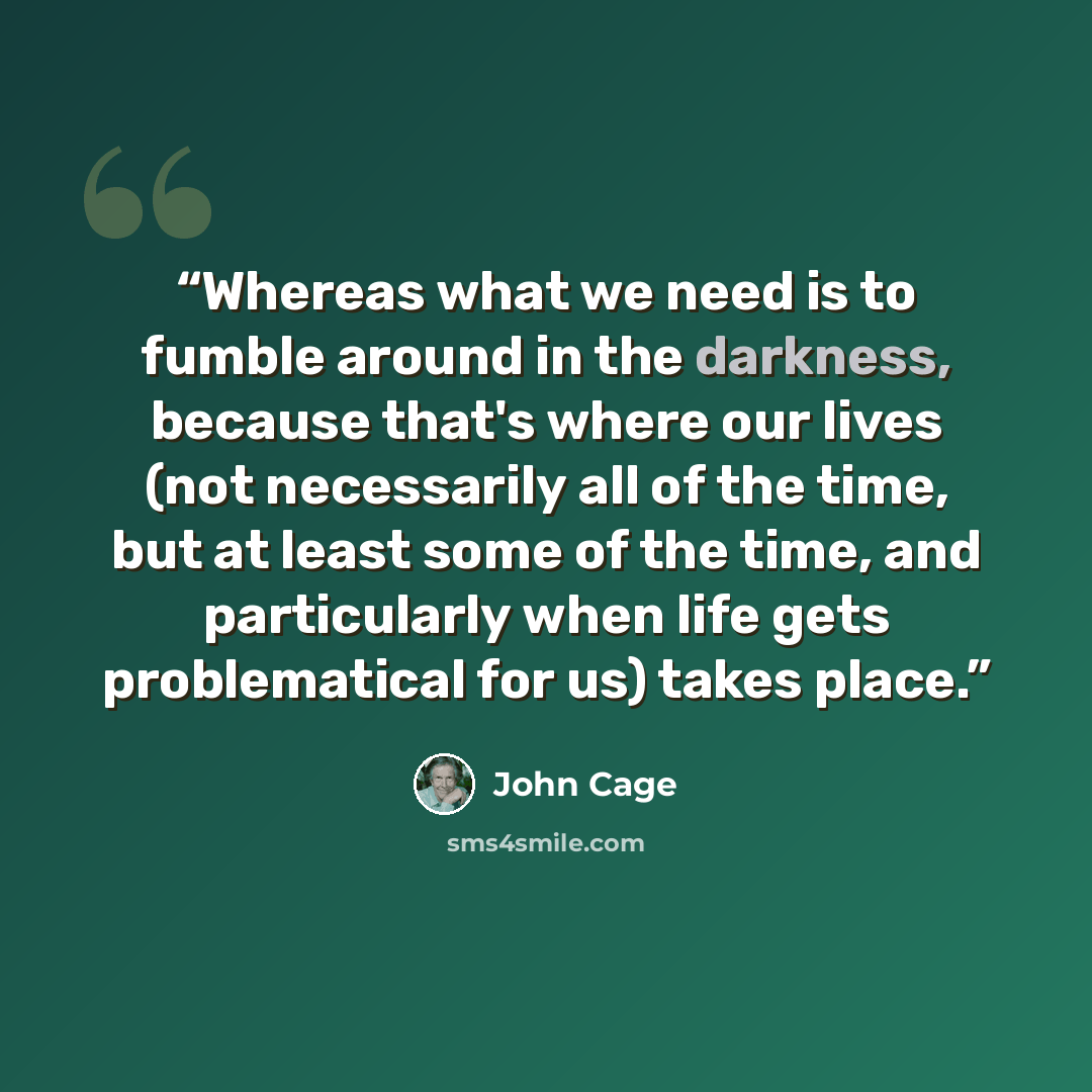 “Whereas what we need is to fumble around in the darkness, because that's where our lives (not necessarily all of the time, but at least some of the time, and particularly when life gets problematical for us) takes place.” quote by John Cage