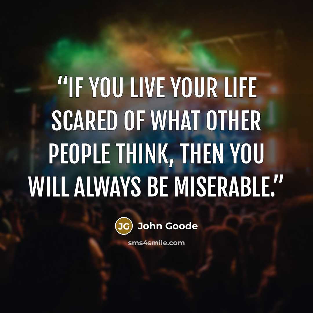 “If you live your life scared of what other people think, then you will always be miserable.” quote by John Goode