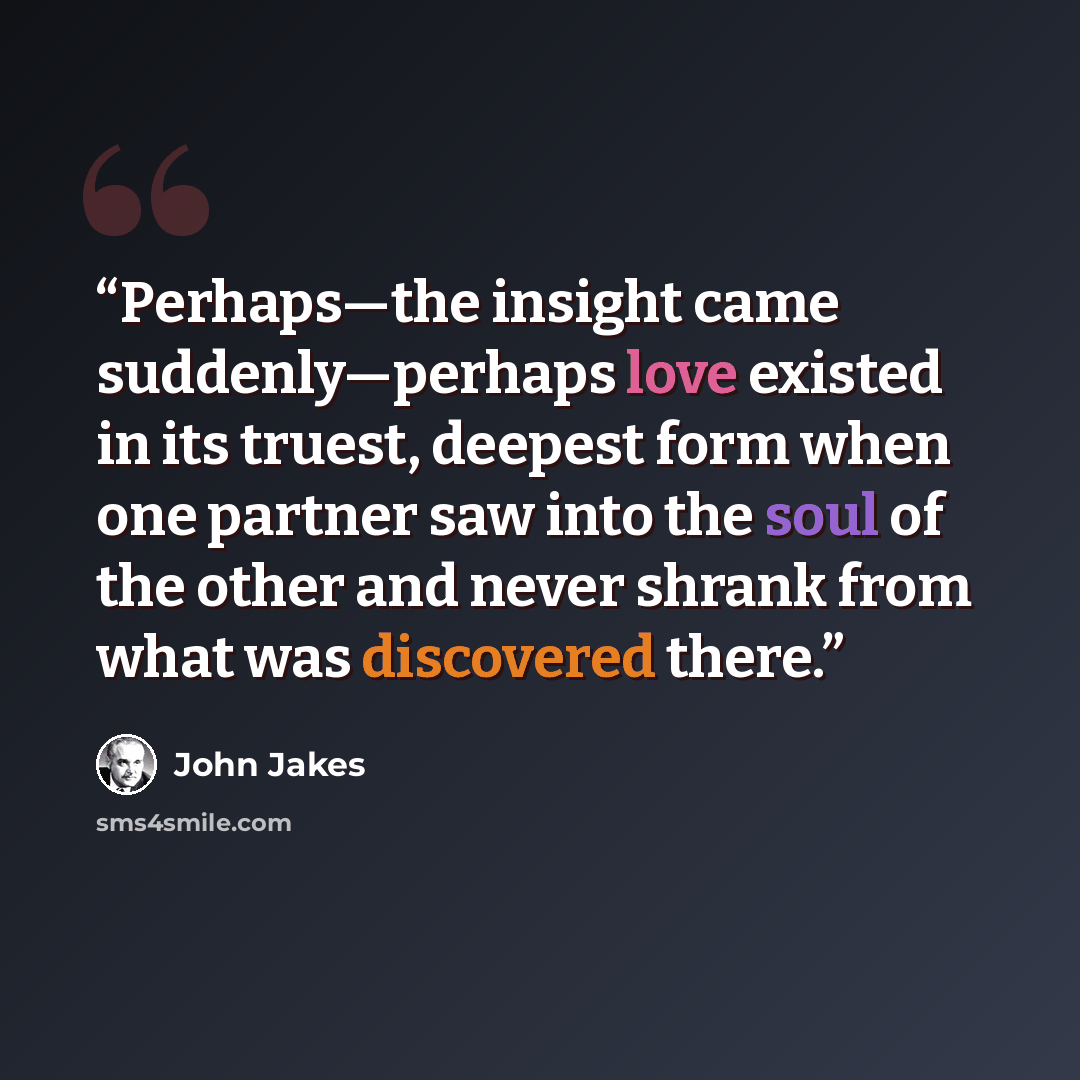 “Perhaps—the insight came suddenly—perhaps love existed in its truest, deepest form when one partner saw into the soul of the other and never shrank from what was discovered there.” quote by John Jakes