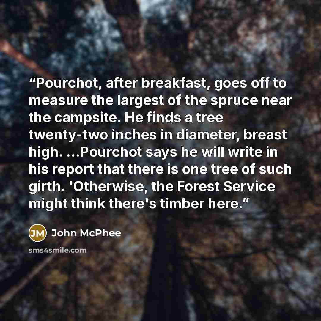 “Pourchot, after breakfast, goes off to measure the largest of the spruce near the campsite. He finds a tree twenty-two inches in diameter, breast high. ...Pourchot says he will write in his report that there is one tree of such girth. 'Otherwise, the Forest Service might think there's timber here.” quote by John McPhee