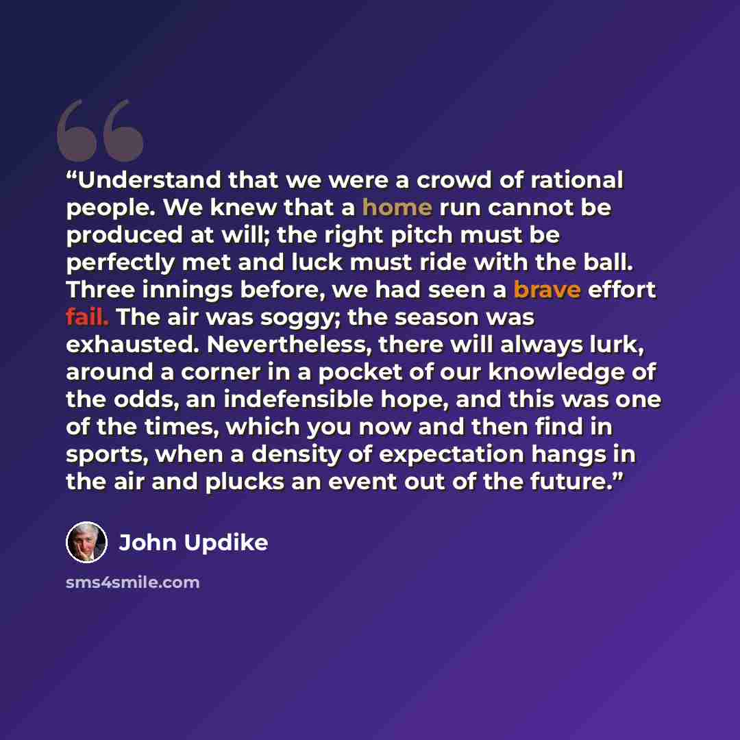 “Understand that we were a crowd of rational people. We knew that a home run cannot be produced at will; the right pitch must be perfectly met and luck must ride with the ball. Three innings before, we had seen a brave effort fail. The air was soggy; the season was exhausted. Nevertheless, there…” quote by John Updike