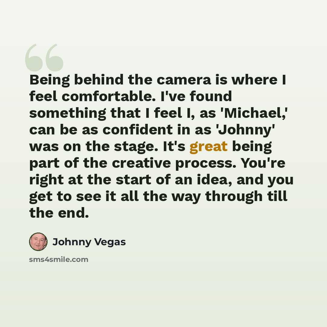 “Being behind the camera is where I feel comfortable. I've found something that I feel I, as 'Michael,' can be as confident in as 'Johnny' was on the stage. It's great being part of the creative process. You're right at the start of an idea, and you get to see it all the way through till the end.” quote by Johnny Vegas