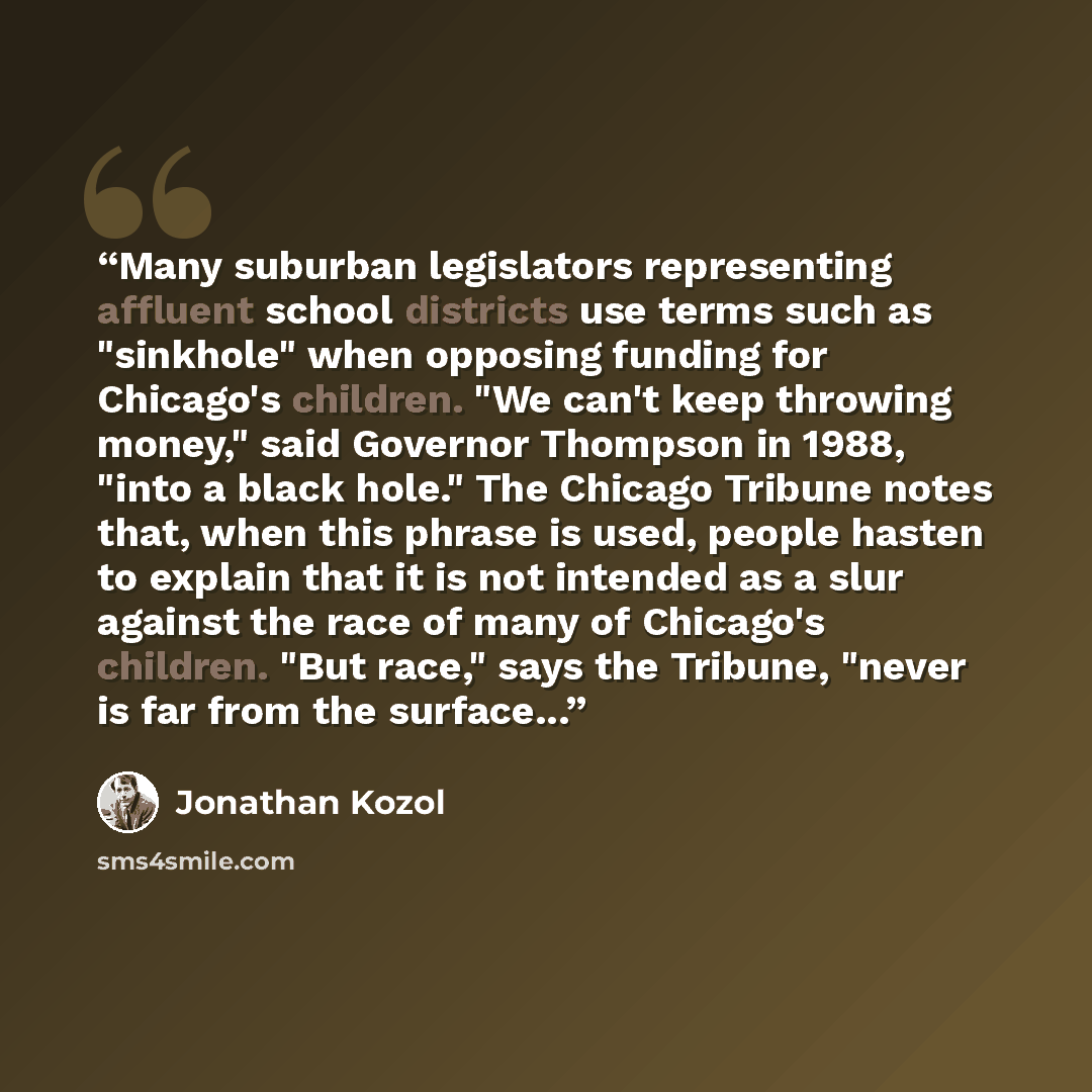 “Many suburban legislators representing affluent school districts use terms such as "sinkhole" when opposing funding for Chicago's children. "We can't keep throwing money," said Governor Thompson in 1988, "into a black hole." The Chicago Tribune notes that, when this phrase is used, people hasten…” quote by Jonathan Kozol