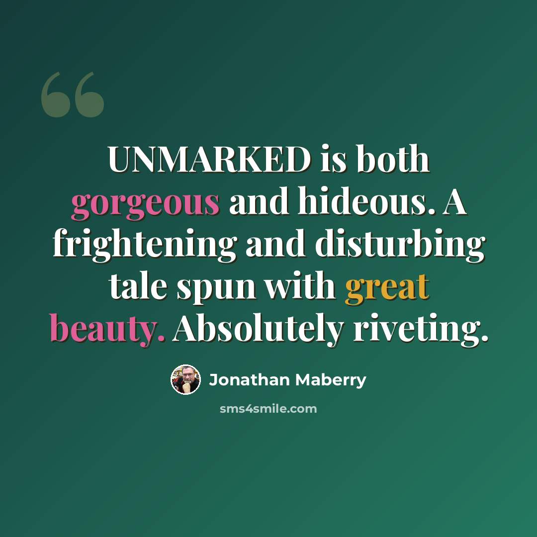 “UNMARKED is both gorgeous and hideous. A frightening and disturbing tale spun with great beauty. Absolutely riveting.” quote by Jonathan Maberry