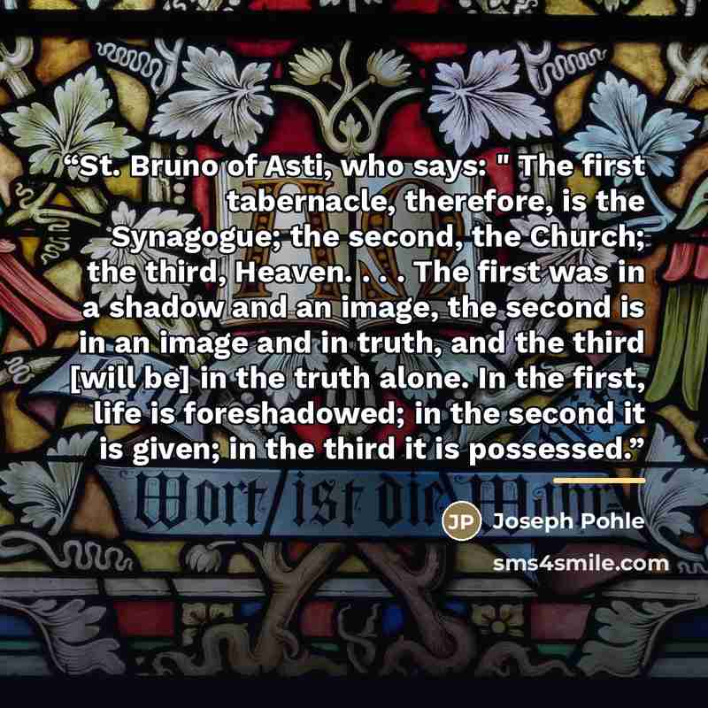 “St. Bruno of Asti, who says: " The first tabernacle, therefore, is the Synagogue; the second, the Church; the third, Heaven. . . . The first was in a shadow and an image, the second is in an image and in truth, and the third [will be] in the truth alone. In the first, life is foreshadowed; in the…” quote by Joseph Pohle