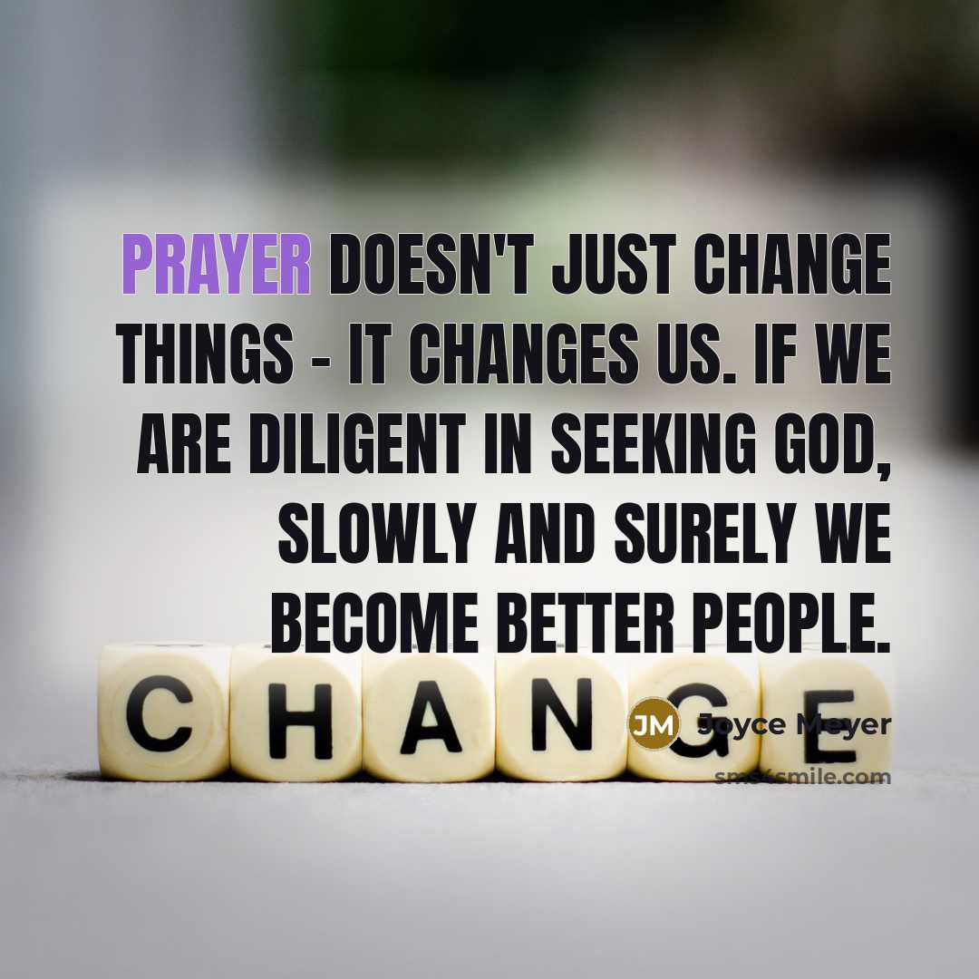 “Prayer doesn't just change things - it changes us. If we are diligent in seeking God, slowly and surely we become better people.” quote by Joyce Meyer