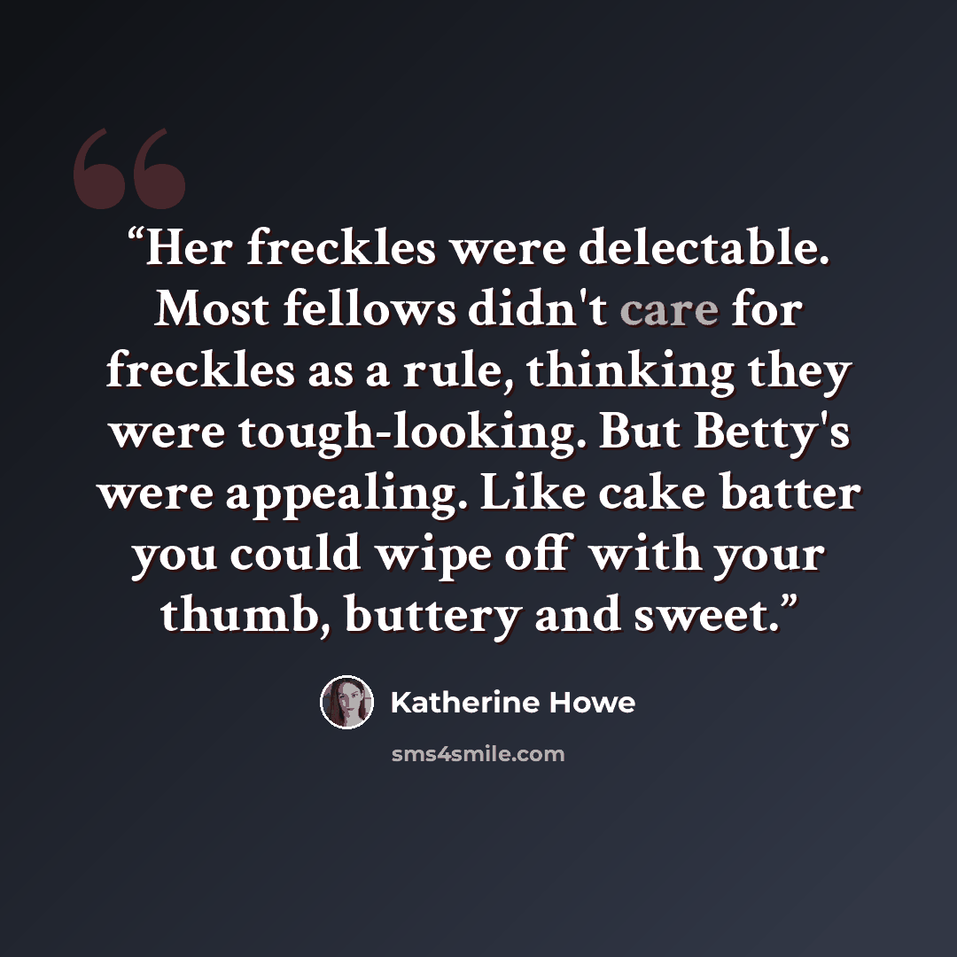 “Her freckles were delectable. Most fellows didn't care for freckles as a rule, thinking they were tough-looking. But Betty's were appealing. Like cake batter you could wipe off with your thumb, buttery and sweet.” quote by Katherine Howe