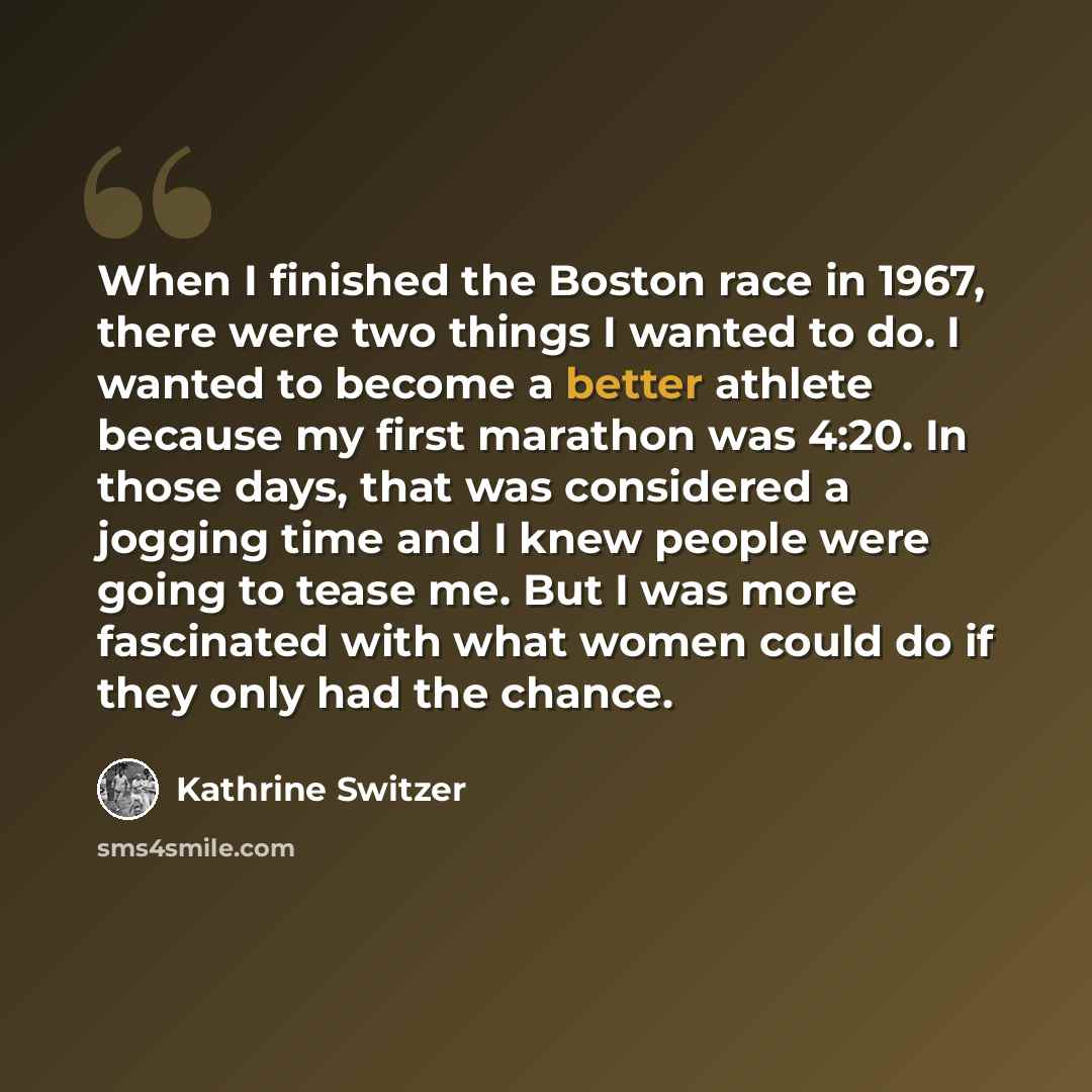 “When I finished the Boston race in 1967, there were two things I wanted to do. I wanted to become a better athlete because my first marathon was 4:20. In those days, that was considered a jogging time and I knew people were going to tease me. But I was more fascinated with what women could do if…” quote by Kathrine Switzer