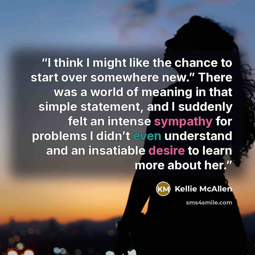 “I think I might like the chance to start over somewhere new.” There was a world of meaning in that simple statement, and I suddenly felt an intense sympathy for problems I didn’t even understand and an insatiable desire to learn more about her.” quote by Kellie McAllen