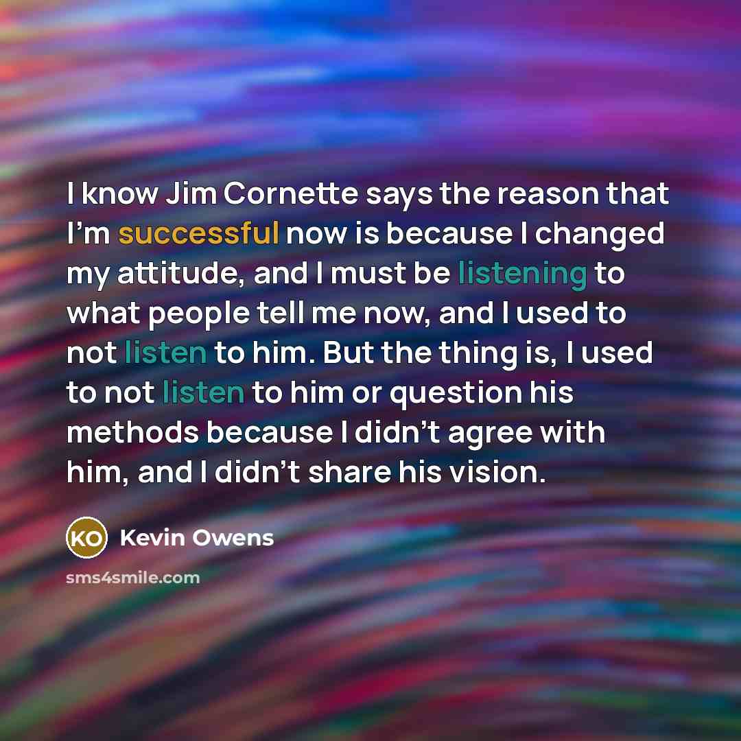 “I know Jim Cornette says the reason that I'm successful now is because I changed my attitude, and I must be listening to what people tell me now, and I used to not listen to him. But the thing is, I used to not listen to him or question his methods because I didn't agree with him, and I didn't…” quote by Kevin Owens