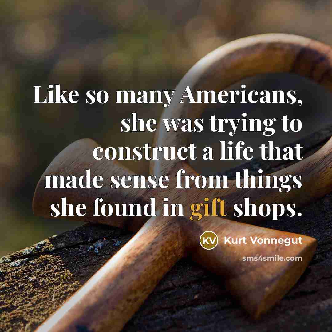 “Like so many Americans, she was trying to construct a life that made sense from things she found in gift shops.” quote by Kurt Vonnegut