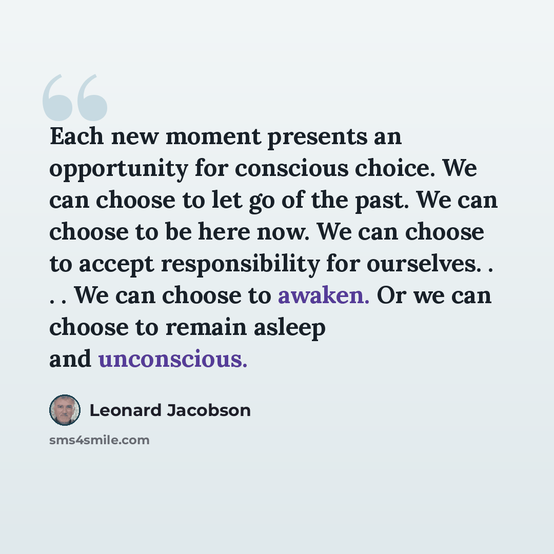 “Each new moment presents an opportunity for conscious choice. We can choose to let go of the past. We can choose to be here now. We can choose to accept responsibility for ourselves. . . . We can choose to awaken. Or we can choose to remain asleep and unconscious.” quote by Leonard Jacobson