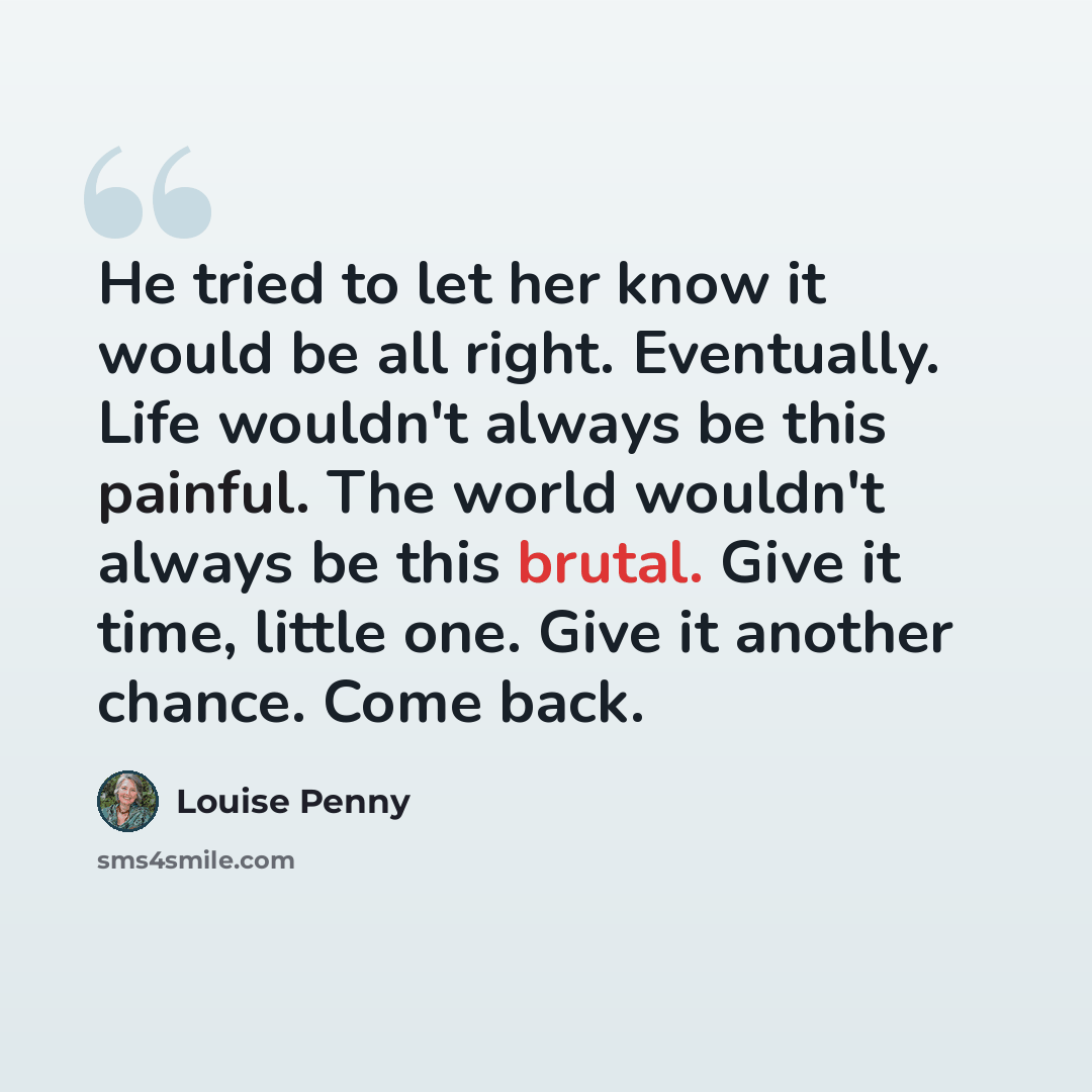 “He tried to let her know it would be all right. Eventually. Life wouldn't always be this painful. The world wouldn't always be this brutal. Give it time, little one. Give it another chance. Come back.” quote by Louise Penny