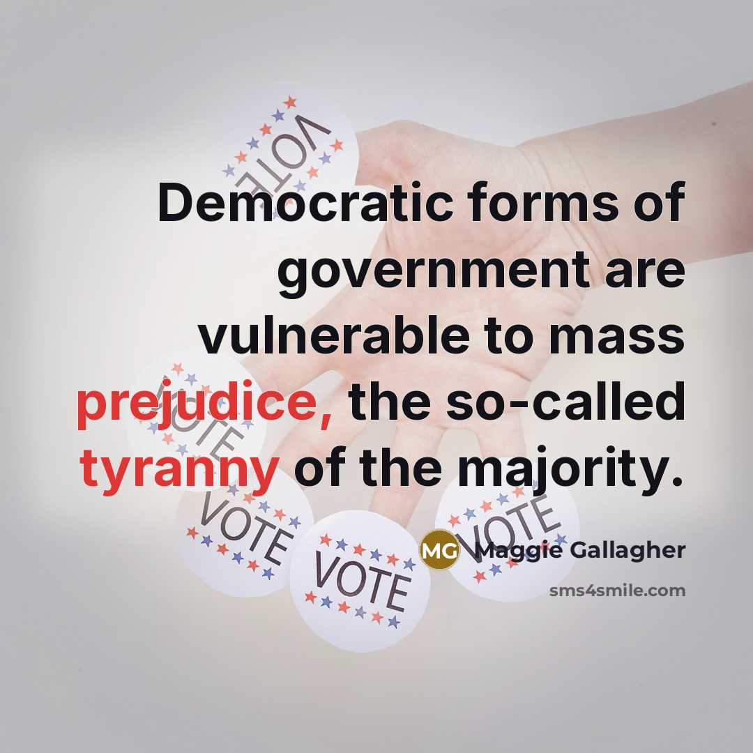 “Democratic forms of government are vulnerable to mass prejudice, the so-called tyranny of the majority.” quote by Maggie Gallagher