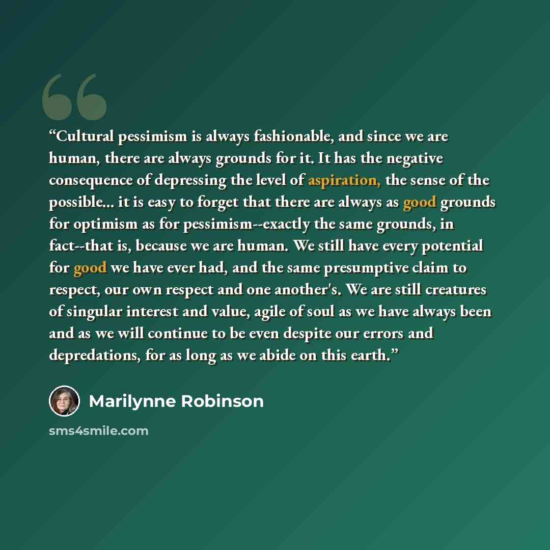 “Cultural pessimism is always fashionable, and since we are human, there are always grounds for it. It has the negative consequence of depressing the level of aspiration, the sense of the possible... it is easy to forget that there are always as good grounds for optimism as for pessimism--exactly…” quote by Marilynne Robinson