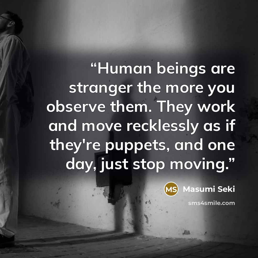 “Human beings are stranger the more you observe them. They work and move recklessly as if they're puppets, and one day, just stop moving.” quote by Masumi Seki
