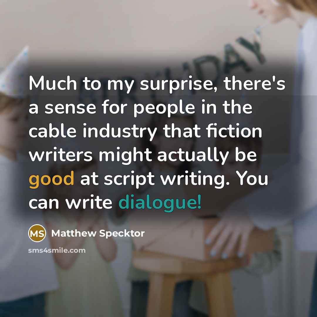 “Much to my surprise, there's a sense for people in the cable industry that fiction writers might actually be good at script writing. You can write dialogue!” quote by Matthew Specktor
